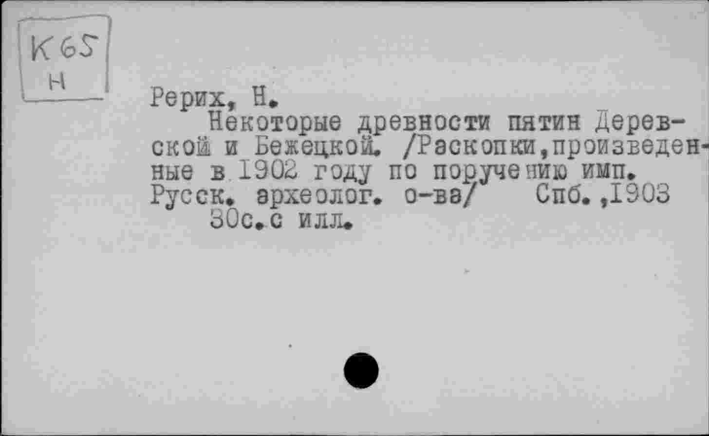 ﻿Рерих, H»
Некоторые древности пятин дерев-ской и Бежецкой. /Раскопки,произведенные в 1902 году по поручению имп. Русск. археолог, о-ва/ Спб. ,1903 30с. с илл.